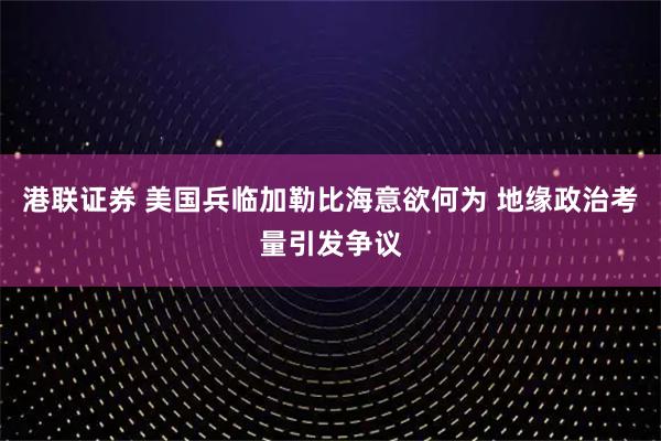 港联证券 美国兵临加勒比海意欲何为 地缘政治考量引发争议