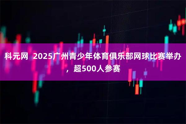 科元网 2025广州青少年体育俱乐部网球比赛举办,超500人参赛