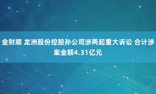 金财顺 龙洲股份控股孙公司涉两起重大诉讼 合计涉案金额4.31亿元