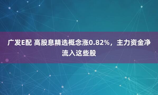 广发E配 高股息精选概念涨0.82%，主力资金净流入这些股