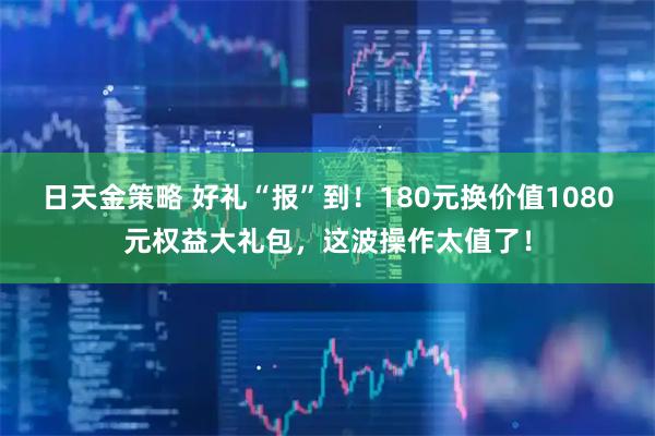 日天金策略 好礼“报”到！180元换价值1080元权益大礼包，这波操作太值了！