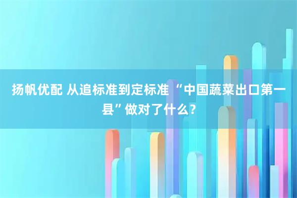 扬帆优配 从追标准到定标准 “中国蔬菜出口第一县”做对了什么?