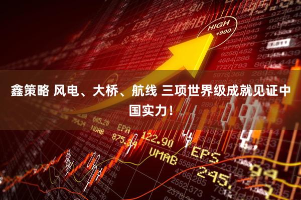 鑫策略 风电、大桥、航线 三项世界级成就见证中国实力!