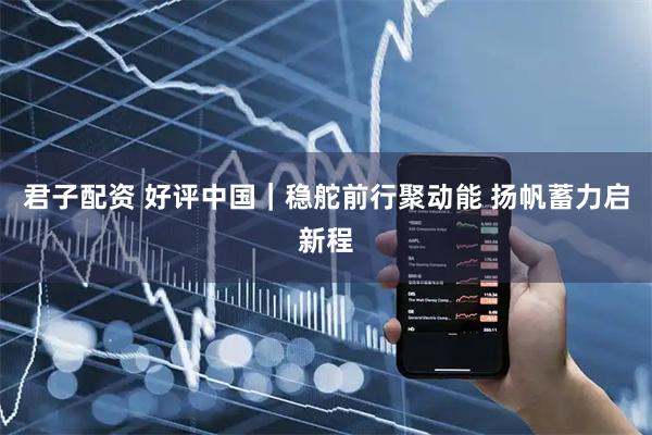 君子配资 好评中国|稳舵前行聚动能 扬帆蓄力启新程