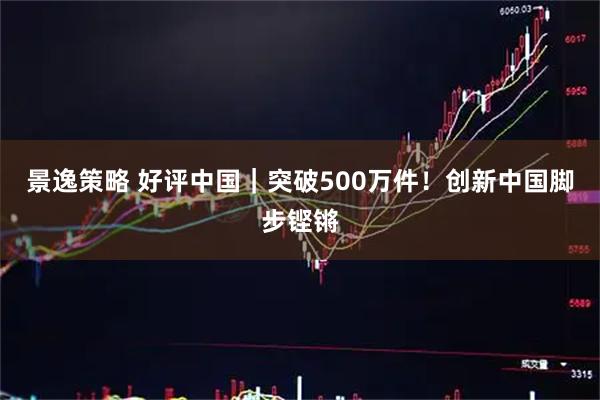 景逸策略 好评中国|突破500万件!创新中国脚步铿锵