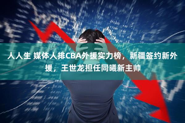 人人生 媒体人排CBA外援实力榜,新疆签约新外援,王世龙担任同曦新主帅