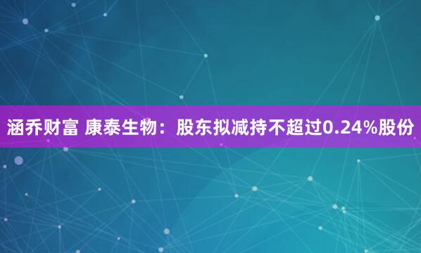 涵乔财富 康泰生物：股东拟减持不超过0.24%股份