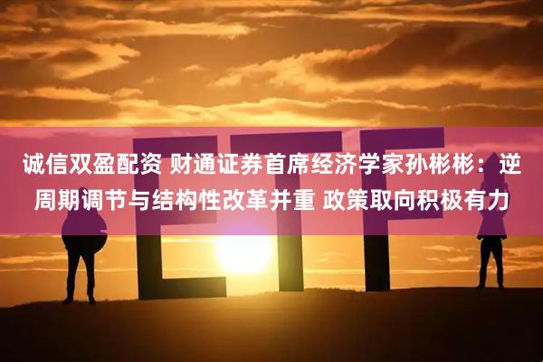 诚信双盈配资 财通证券首席经济学家孙彬彬:逆周期调节与结构性改革并重 政策取向积极有力