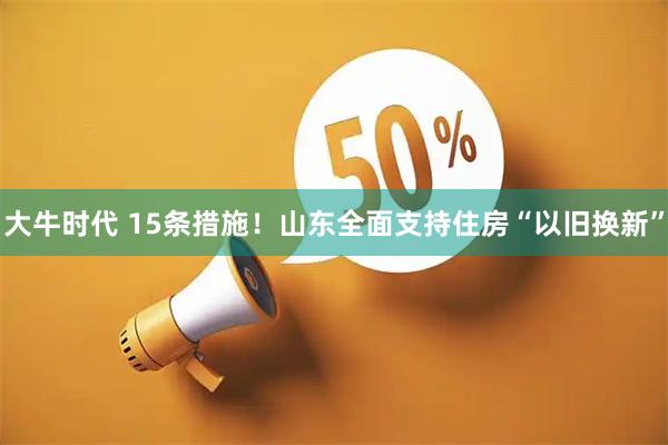 大牛时代 15条措施!山东全面支持住房“以旧换新”