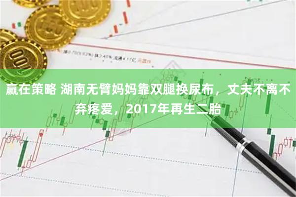 赢在策略 湖南无臂妈妈靠双腿换尿布，丈夫不离不弃疼爱，2017年再生二胎