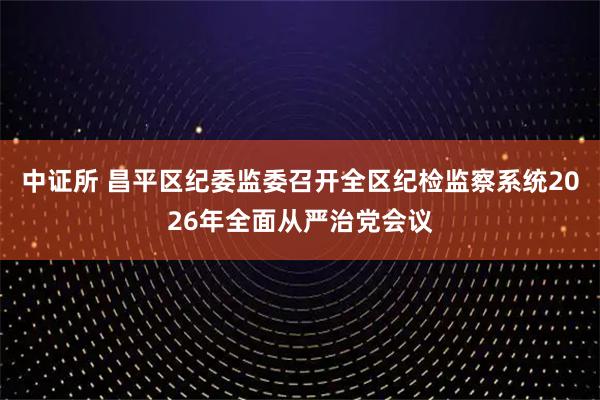 中证所 昌平区纪委监委召开全区纪检监察系统2026年全面从严治党会议