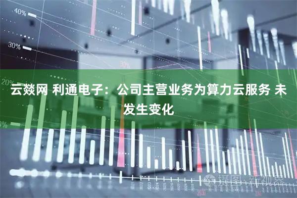 云燚网 利通电子：公司主营业务为算力云服务 未发生变化