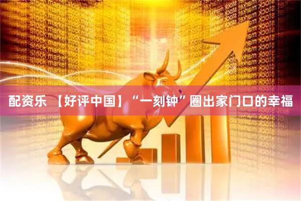 配资乐 【好评中国】“一刻钟”圈出家门口的幸福