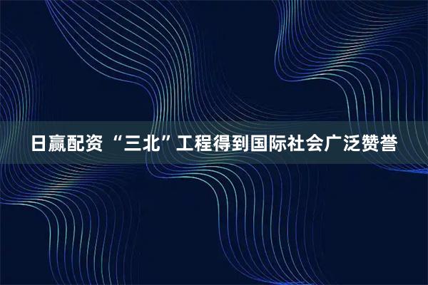 日赢配资 “三北”工程得到国际社会广泛赞誉